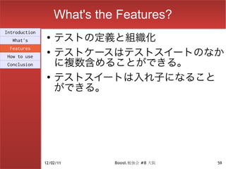 What's the Features?
                    テストの定義と組織化
Introduction
                ●
  What's

                    テストケースはテストスイートのなか
 Features
                ●

                    に複数含めることができる。
How to use
Conclusion

                ●
                    テストスイートは入れ子になること
                    ができる。




               12/02/11       Boost.勉強会 #8 大阪   59
 
