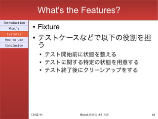 What's the Features?
Introduction
  What's
                ●   Fixture
                    テストケースなどで以下の役割を担
 Features
                ●
How to use
Conclusion          う
                    ●
                          テスト開始前に状態を整える
                    ●
                          テストに関する特定の状態を用意する
                    ●
                          テスト終了後にクリーンアップをする




               12/02/11         Boost.勉強会 #8 大阪   63
 