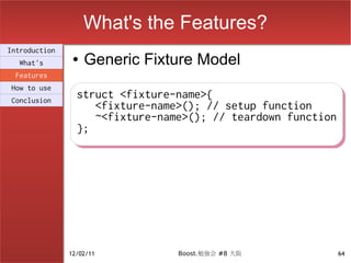What's the Features?
Introduction
  What's
                ●   Generic Fixture Model
 Features
How to use
Conclusion
                 struct <fixture-name>{
                 struct <fixture-name>{
                    <fixture-name>(); // setup function
                    <fixture-name>(); // setup function
                    ~<fixture-name>(); // teardown function
                    ~<fixture-name>(); // teardown function
                 };
                 };




               12/02/11          Boost.勉強会 #8 大阪          64
 