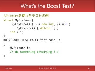 What's the Boost.Test?
//Fixtureを使ったテストの例
struct MyFixture {
     MyFixture() { i = new int; *i = 0 }
      ~ MyFixture() { delete i; }
    int * i;
};
BOOST_AUTO_TEST_CASE( test_case1 )
{
    MyFixture f;
    // do something involving f.i
}


12/02/11             Boost.勉強会 #8 大阪       65
 