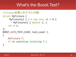 What's the Boost.Test?
//Fixtureを使ったテストの例
struct MyFixture {
     MyFixture() { i = new int; *i = 0 }
      ~ MyFixture() { delete i; }
    int * i;
};
BOOST_AUTO_TEST_CASE( test_case1 )
{
    MyFixture f;
    // do something involving f.i
}


12/02/11             Boost.勉強会 #8 大阪       66
 