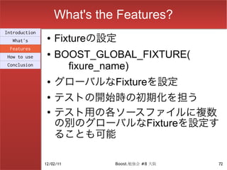 What's the Features?
Introduction
  What's
                ●   Fixtureの設定
 Features
How to use
                ●   BOOST_GLOBAL_FIXTURE(
Conclusion
                      fixure_name)
                ●   グローバルなFixtureを設定
                ●
                    テストの開始時の初期化を担う
                ●
                    テスト用の各ソースファイルに複数
                    の別のグローバルなFixtureを設定す
                    ることも可能

               12/02/11       Boost.勉強会 #8 大阪   72
 