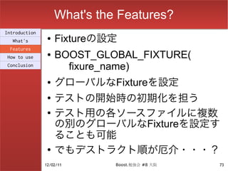 What's the Features?
Introduction
  What's
                ●   Fixtureの設定
 Features
How to use
                ●   BOOST_GLOBAL_FIXTURE(
Conclusion
                      fixure_name)
                ●   グローバルなFixtureを設定
                ●
                    テストの開始時の初期化を担う
                ●
                    テスト用の各ソースファイルに複数
                    の別のグローバルなFixtureを設定す
                    ることも可能
                ●
                    でもデストラクト順が厄介・・・？
               12/02/11       Boost.勉強会 #8 大阪   73
 