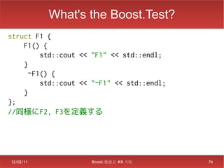 What's the Boost.Test?
struct F1 {
    F1() {
         std::cout << "F1" << std::endl;
    }
      ~F1() {
         std::cout << "~F1" << std::endl;
    }
};
//同様にF2, F3を定義する




12/02/11             Boost.勉強会 #8 大阪        74
 