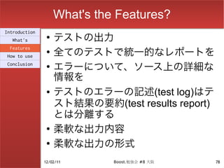 What's the Features?
                    テストの出力
Introduction
                ●
  What's

                    全てのテストで統一的なレポートを
 Features
                ●
How to use
Conclusion      ●
                    エラーについて、ソース上の詳細な
                    情報を
                ●   テストのエラーの記述(test log)はテ
                    スト結果の要約(test results report)
                    とは分離する
                ●
                    柔軟な出力内容
                ●
                    柔軟な出力の形式
               12/02/11       Boost.勉強会 #8 大阪      78
 