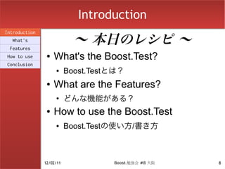 Introduction

                            〜 本日のレシピ 〜
Introduction
  What's
 Features
How to use      ●   What's the Boost.Test?
Conclusion
                    ●     Boost.Testとは？
                ●   What are the Features?
                    ●
                          どんな機能がある？
                ●   How to use the Boost.Test
                    ●     Boost.Testの使い方/書き方



               12/02/11             Boost.勉強会 #8 大阪   8
 
