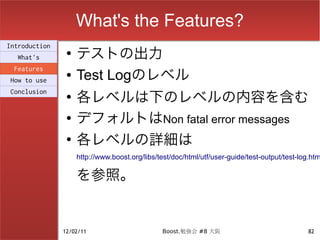 What's the Features?
                    テストの出力
Introduction
                ●
  What's
 Features
How to use
                ●   Test Logのレベル
                    各レベルは下のレベルの内容を含む
Conclusion
                ●


                ●   デフォルトはNon fatal error messages
                ●
                    各レベルの詳細は
                    http://www.boost.org/libs/test/doc/html/utf/user-guide/test-output/test-log.htm

                    を参照。


               12/02/11                        Boost.勉強会 #8 大阪                                82
 