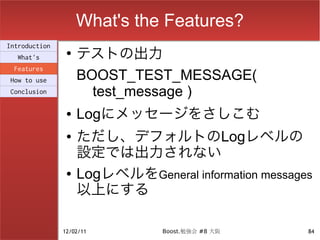 What's the Features?
                    テストの出力
Introduction
                ●
  What's
 Features
How to use          BOOST_TEST_MESSAGE(
Conclusion            test_message )
                ●   Logにメッセージをさしこむ
                ●   ただし、デフォルトのLogレベルの
                    設定では出力されない
                ●   LogレベルをGeneral information messages
                    以上にする

               12/02/11         Boost.勉強会 #8 大阪       84
 