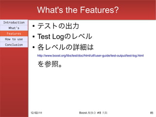 What's the Features?
                    テストの出力
Introduction
                ●
  What's
 Features
How to use
                ●   Test Logのレベル
                    各レベルの詳細は
Conclusion
                ●

                    http://www.boost.org/libs/test/doc/html/utf/user-guide/test-output/test-log.html


                    を参照。




               12/02/11                            Boost.勉強会 #8 大阪                                     85
 