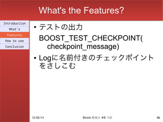 What's the Features?
                    テストの出力
Introduction
                ●
  What's
 Features
How to use          BOOST_TEST_CHECKPOINT(
Conclusion            checkpoint_message)
                ●   Logに名前付きのチェックポイント
                    をさしこむ




               12/02/11       Boost.勉強会 #8 大阪   86
 