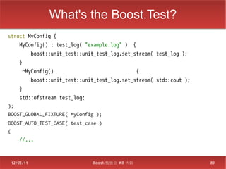 What's the Boost.Test?
struct MyConfig {
    MyConfig() : test_log( "example.log" )     {
            boost::unit_test::unit_test_log.set_stream( test_log );
    }
      ~MyConfig()                                  {
            boost::unit_test::unit_test_log.set_stream( std::cout );
    }
    std::ofstream test_log;
};
BOOST_GLOBAL_FIXTURE( MyConfig );
BOOST_AUTO_TEST_CASE( test_case )
{
    //...



 12/02/11                        Boost.勉強会 #8 大阪                       89
 