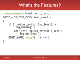 What's the Features?
using namespace boost::unit_test;
BOOST_AUTO_TEST_CASE( test_case0 )
{
    if ( runtime_config::log_level() <
         log_warnings )
        unit_test_log.set_threshold_level(
            log_warnings );
    BOOST_WARN( sizeof(int) > 4 );
}




12/02/11             Boost.勉強会 #8 大阪         91
 