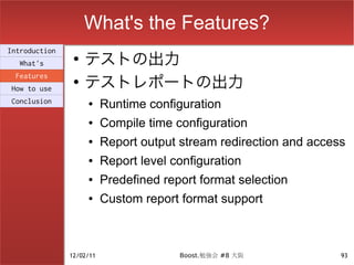 What's the Features?
                    テストの出力
Introduction
                ●
  What's

                    テストレポートの出力
 Features
                ●
How to use
Conclusion          ●     Runtime configuration
                    ●     Compile time configuration
                    ●     Report output stream redirection and access
                    ●     Report level configuration
                    ●     Predefined report format selection
                    ●     Custom report format support



               12/02/11                 Boost.勉強会 #8 大阪             93
 