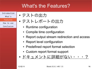 What's the Features?
                    テストの出力
Introduction
                ●
  What's

                    テストレポートの出力
 Features
                ●
How to use
Conclusion          ●     Runtime configuration
                    ●     Compile time configuration
                    ●     Report output stream redirection and access
                    ●     Report level configuration
                    ●     Predefined report format selection
                    ●     Custom report format support
                ●
                    ドキュメントに詳細がない・・・？

               12/02/11                 Boost.勉強会 #8 大阪             94
 