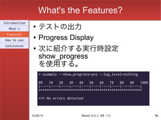 What's the Features?
                    テストの出力
Introduction
                ●
  What's
 Features
How to use
                ●   Progress Display
                    次に紹介する実行時設定
Conclusion
                ●

                    show_progress
                    を使用する。
                    > example --show_progress=yes --log_level=nothing

                    0%   10   20   30   40   50   60   70   80   90   100%
                    |----|----|----|----|----|----|----|----|----|----|
                    ***************************************************

                    *** No errors detected



               12/02/11                  Boost.勉強会 #8 大阪                     96
 