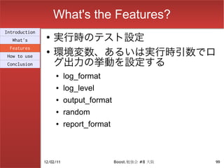 What's the Features?
                    実行時のテスト設定
Introduction
                ●
  What's

                    環境変数、あるいは実行時引数でロ
 Features
                ●

                    グ出力の挙動を設定する
How to use
Conclusion

                    ●     log_format
                    ●     log_level
                    ●     output_format
                    ●     random
                    ●     report_format



               12/02/11                   Boost.勉強会 #8 大阪   99
 