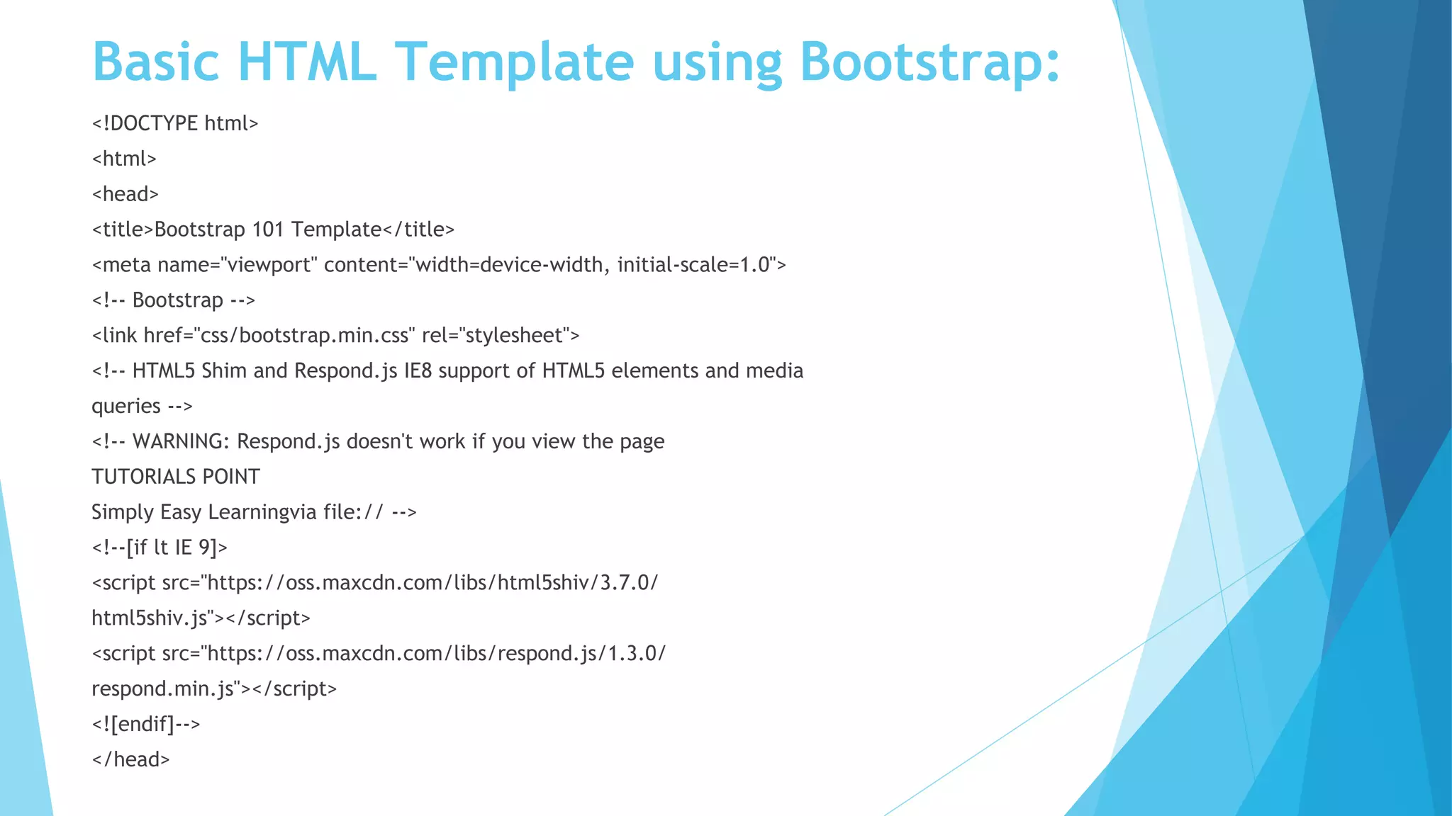 Basic HTML Template using Bootstrap:
<!DOCTYPE html>
<html>
<head>
<title>Bootstrap 101 Template</title>
<meta name="viewport" content="width=device-width, initial-scale=1.0">
<!-- Bootstrap -->
<link href="css/bootstrap.min.css" rel="stylesheet">
<!-- HTML5 Shim and Respond.js IE8 support of HTML5 elements and media
queries -->
<!-- WARNING: Respond.js doesn't work if you view the page
TUTORIALS POINT
Simply Easy Learningvia file:// -->
<!--[if lt IE 9]>
<script src="https://oss.maxcdn.com/libs/html5shiv/3.7.0/
html5shiv.js"></script>
<script src="https://oss.maxcdn.com/libs/respond.js/1.3.0/
respond.min.js"></script>
<![endif]-->
</head>
 