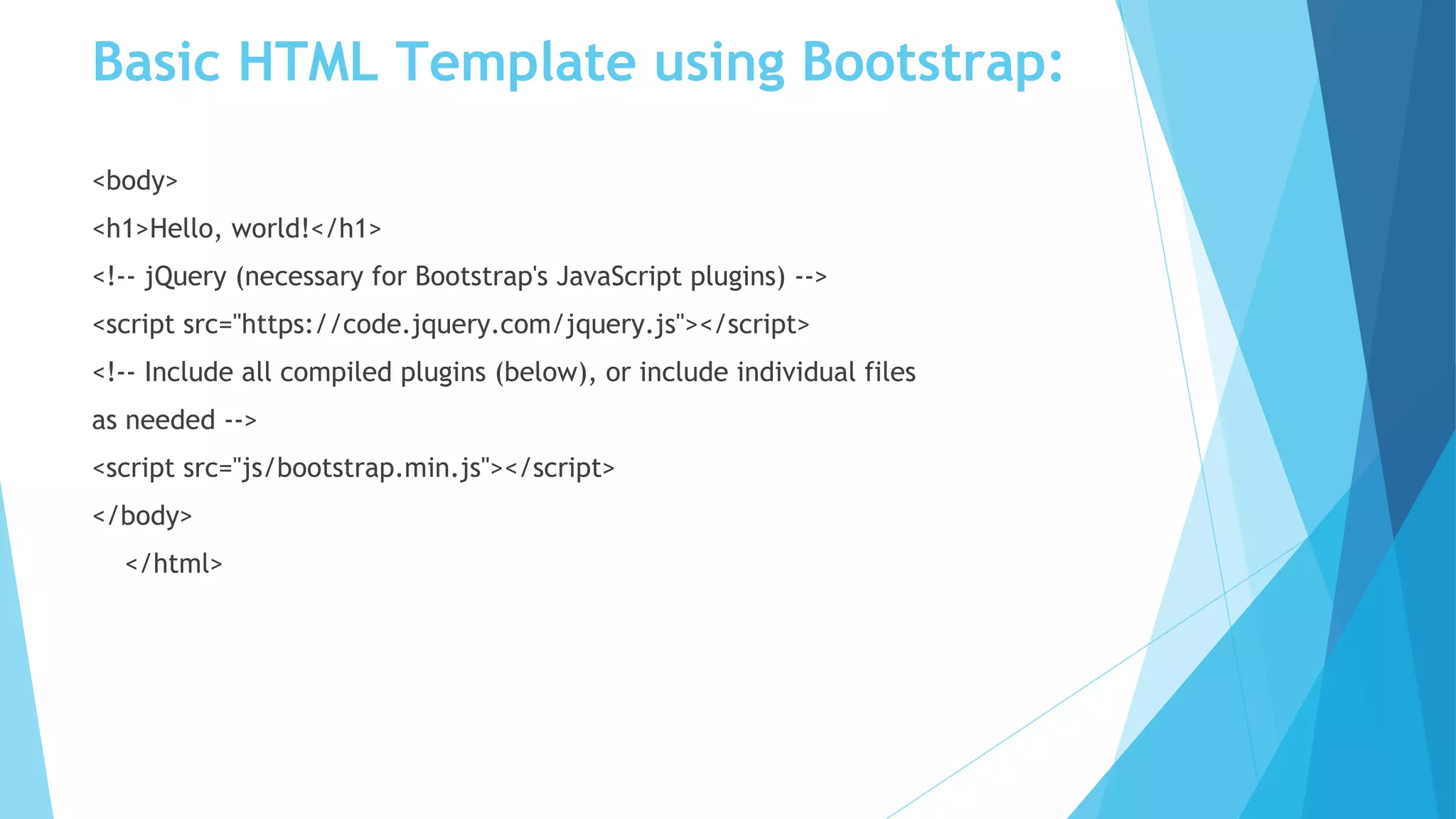 Basic HTML Template using Bootstrap:
<body>
<h1>Hello, world!</h1>
<!-- jQuery (necessary for Bootstrap's JavaScript plugins) -->
<script src="https://code.jquery.com/jquery.js"></script>
<!-- Include all compiled plugins (below), or include individual files
as needed -->
<script src="js/bootstrap.min.js"></script>
</body>
</html>
 