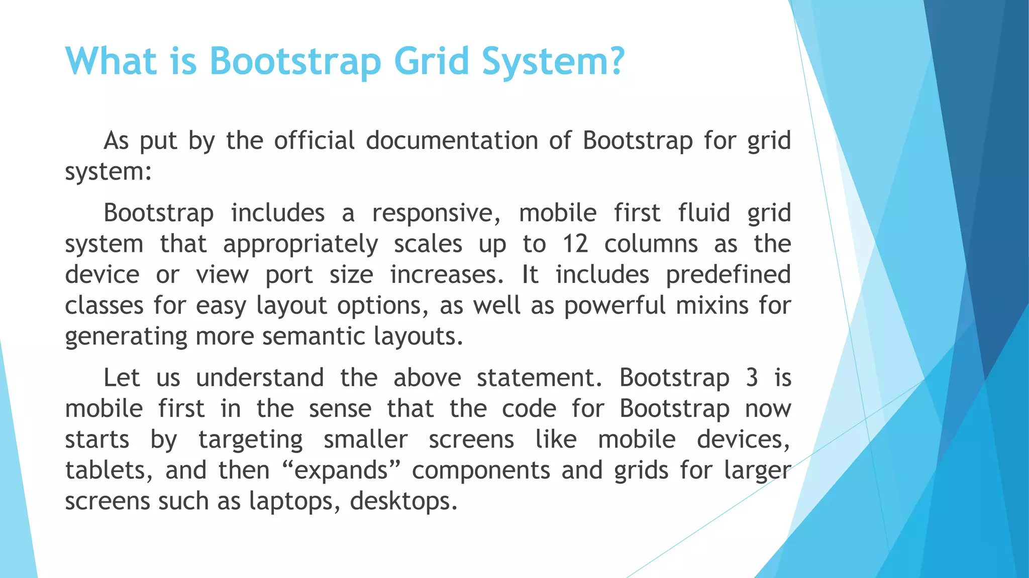 What is Bootstrap Grid System?
As put by the official documentation of Bootstrap for grid
system: 
Bootstrap includes a responsive, mobile first fluid grid
system that appropriately scales up to 12 columns as the
device or view port size increases. It includes predefined
classes for easy layout options, as well as powerful mixins for
generating more semantic layouts.
Let us understand the above statement. Bootstrap 3 is
mobile first in the sense that the code for Bootstrap now
starts by targeting smaller screens like mobile devices,
tablets, and then “expands” components and grids for larger
screens such as laptops, desktops.
 
