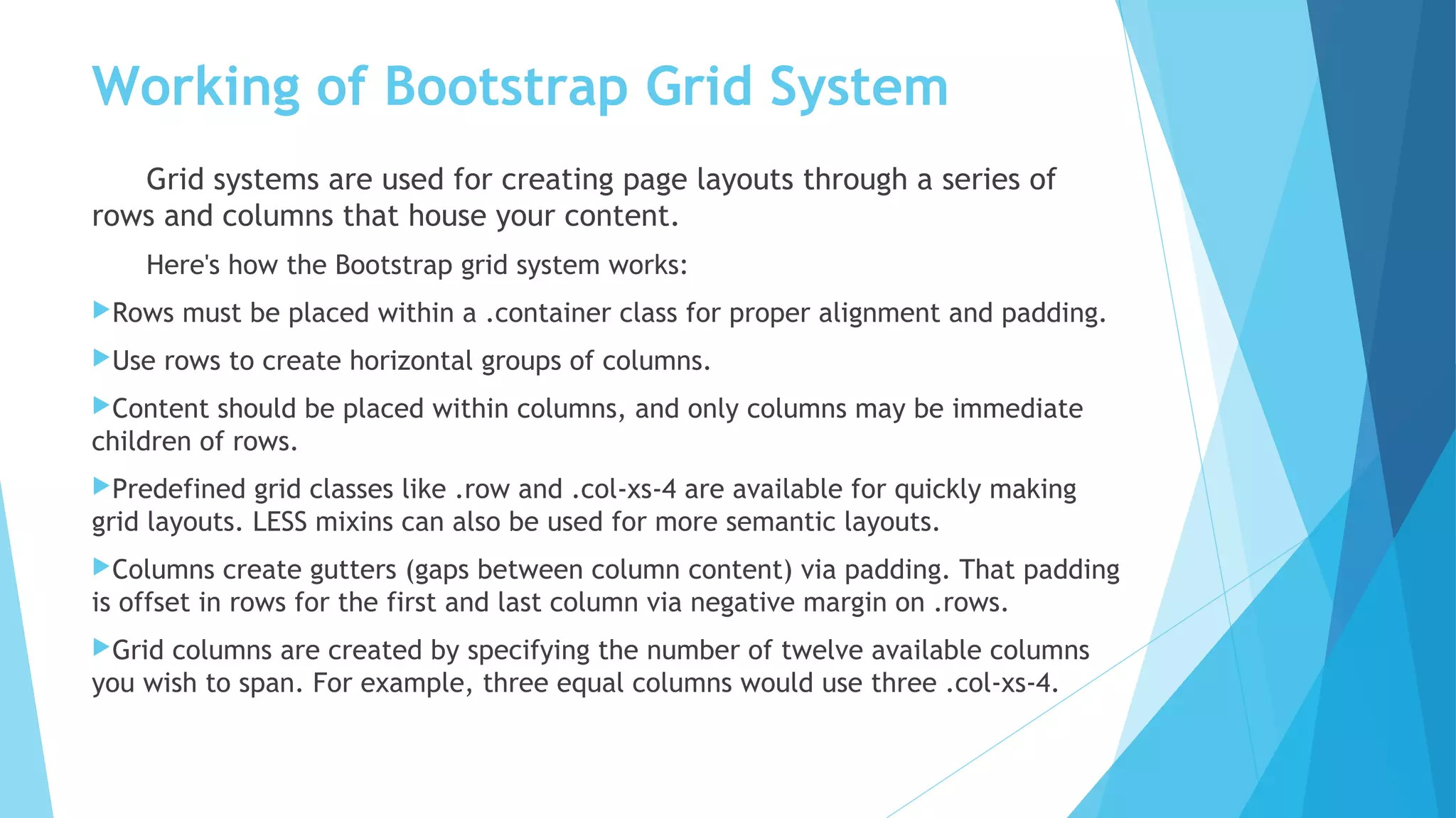 Working of Bootstrap Grid System
Grid systems are used for creating page layouts through a series of
rows and columns that house your content.
Here's how the Bootstrap grid system works:
Rows must be placed within a .container class for proper alignment and padding.
Use rows to create horizontal groups of columns.
Content should be placed within columns, and only columns may be immediate
children of rows.
Predefined grid classes like .row and .col-xs-4 are available for quickly making
grid layouts. LESS mixins can also be used for more semantic layouts.
Columns create gutters (gaps between column content) via padding. That padding
is offset in rows for the first and last column via negative margin on .rows.
Grid columns are created by specifying the number of twelve available columns
you wish to span. For example, three equal columns would use three .col-xs-4.
 