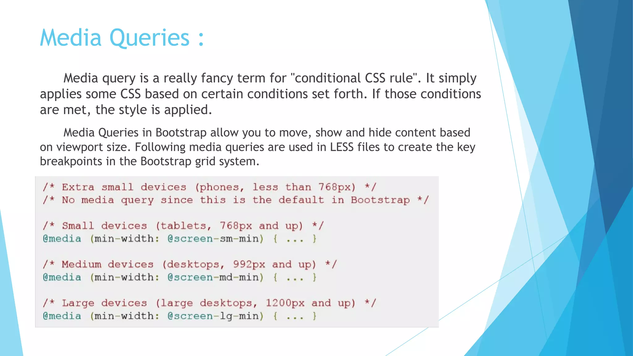 Media Queries :
Media query is a really fancy term for "conditional CSS rule". It simply
applies some CSS based on certain conditions set forth. If those conditions
are met, the style is applied.
Media Queries in Bootstrap allow you to move, show and hide content based
on viewport size. Following media queries are used in LESS files to create the key
breakpoints in the Bootstrap grid system.
 