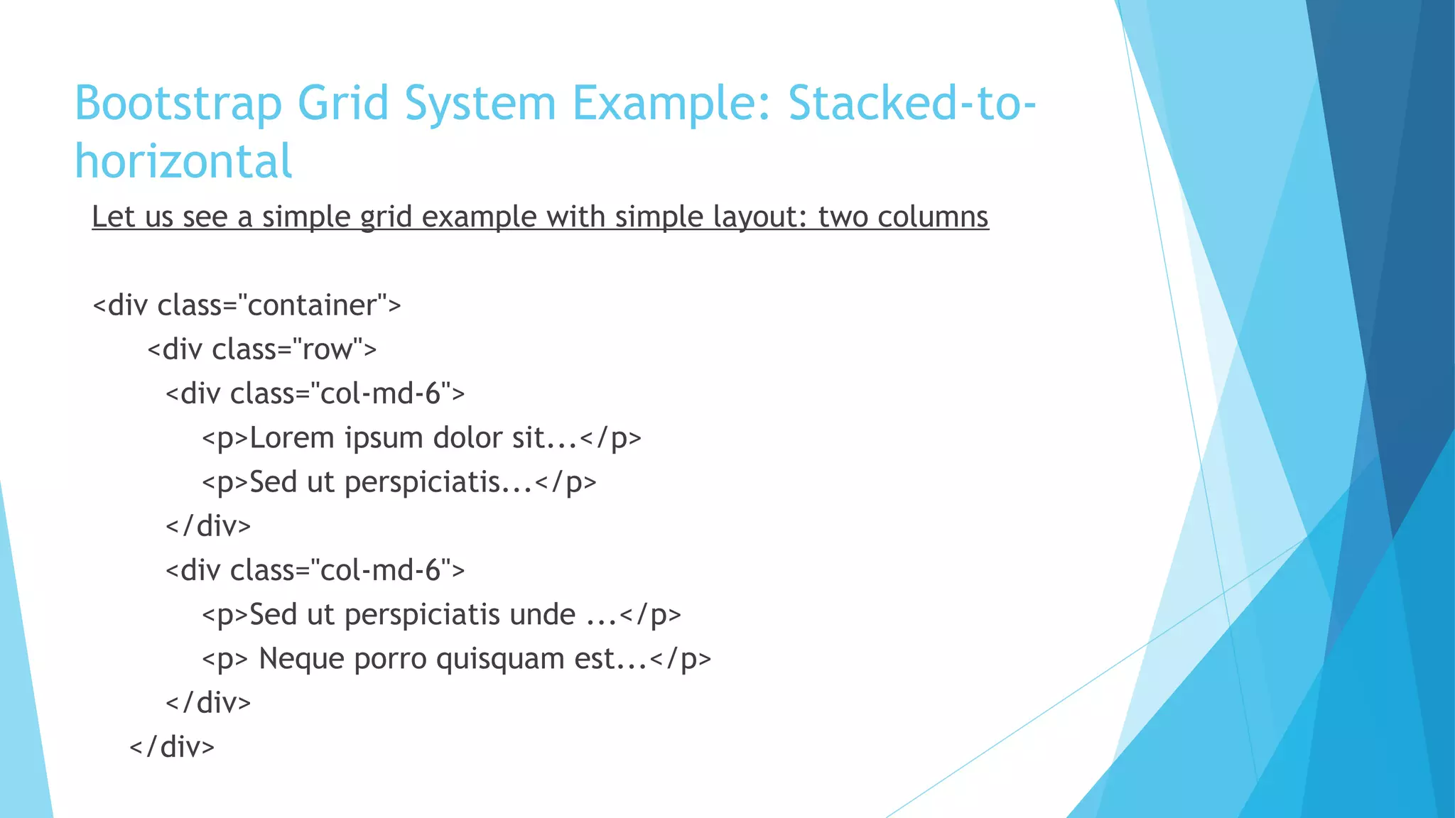 Bootstrap Grid System Example: Stacked-to-
horizontal
Let us see a simple grid example with simple layout: two columns
<div class="container">
<div class="row">
<div class="col-md-6">
<p>Lorem ipsum dolor sit...</p>
<p>Sed ut perspiciatis...</p>
</div>
<div class="col-md-6">
<p>Sed ut perspiciatis unde ...</p>
<p> Neque porro quisquam est...</p>
</div>
</div>
 