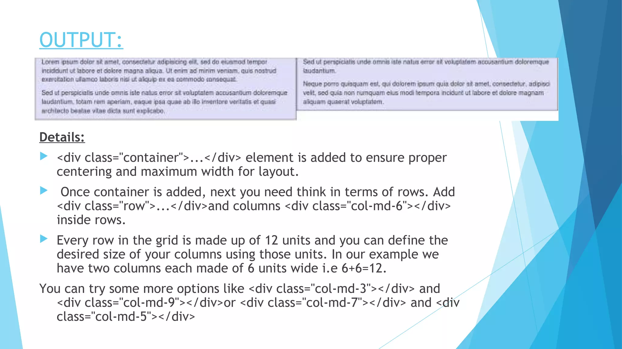 OUTPUT:
Details:
 <div class="container">...</div> element is added to ensure proper
centering and maximum width for layout.
 Once container is added, next you need think in terms of rows. Add
<div class="row">...</div>and columns <div class="col-md-6"></div>
inside rows.
 Every row in the grid is made up of 12 units and you can define the
desired size of your columns using those units. In our example we
have two columns each made of 6 units wide i.e 6+6=12.
You can try some more options like <div class="col-md-3"></div> and
<div class="col-md-9"></div>or <div class="col-md-7"></div> and <div
class="col-md-5"></div>
 