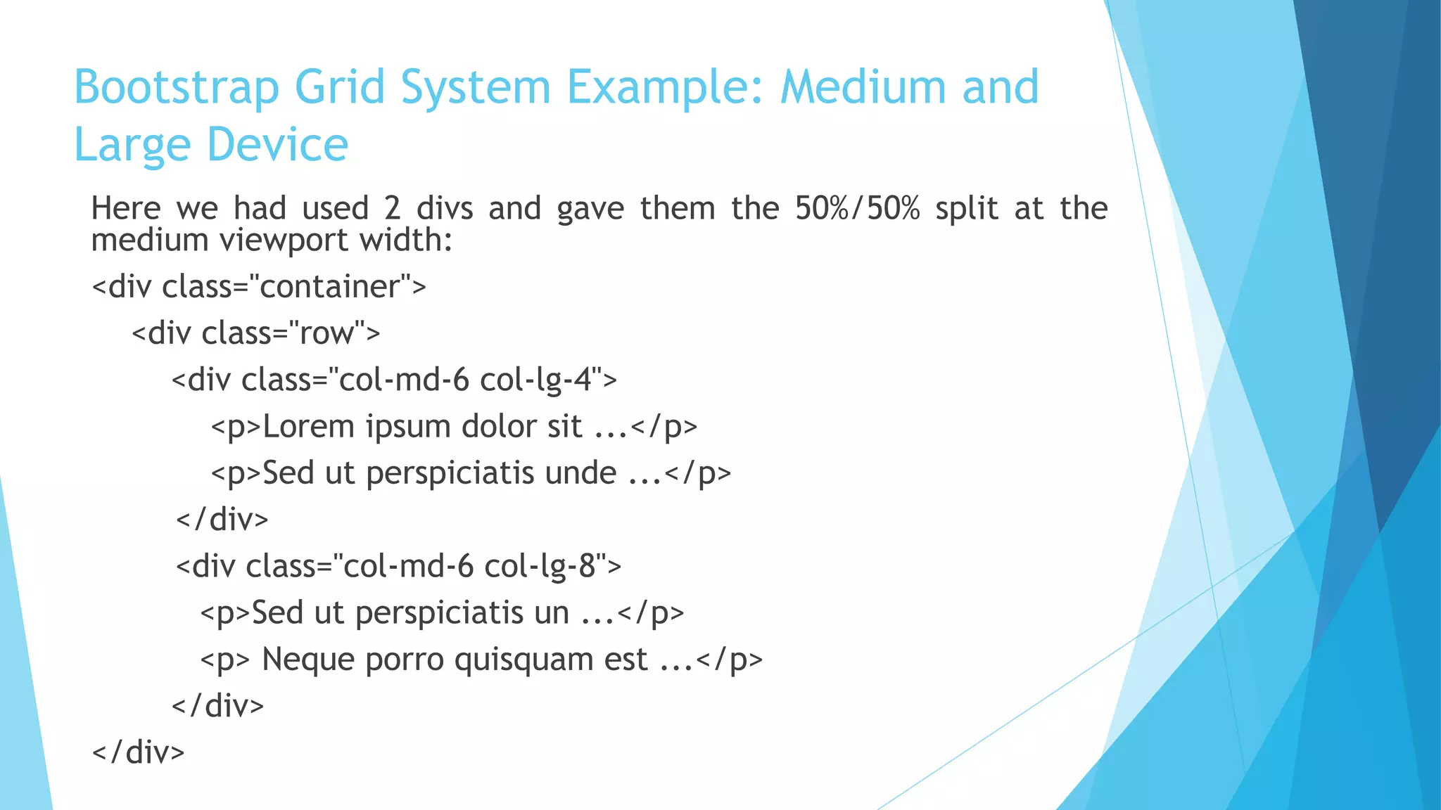 Bootstrap Grid System Example: Medium and
Large Device
Here we had used 2 divs and gave them the 50%/50% split at the
medium viewport width:
<div class="container">
<div class="row">
<div class="col-md-6 col-lg-4">
<p>Lorem ipsum dolor sit ...</p>
<p>Sed ut perspiciatis unde ...</p>
</div>
<div class="col-md-6 col-lg-8">
<p>Sed ut perspiciatis un ...</p>
<p> Neque porro quisquam est ...</p>
</div>
</div>
 