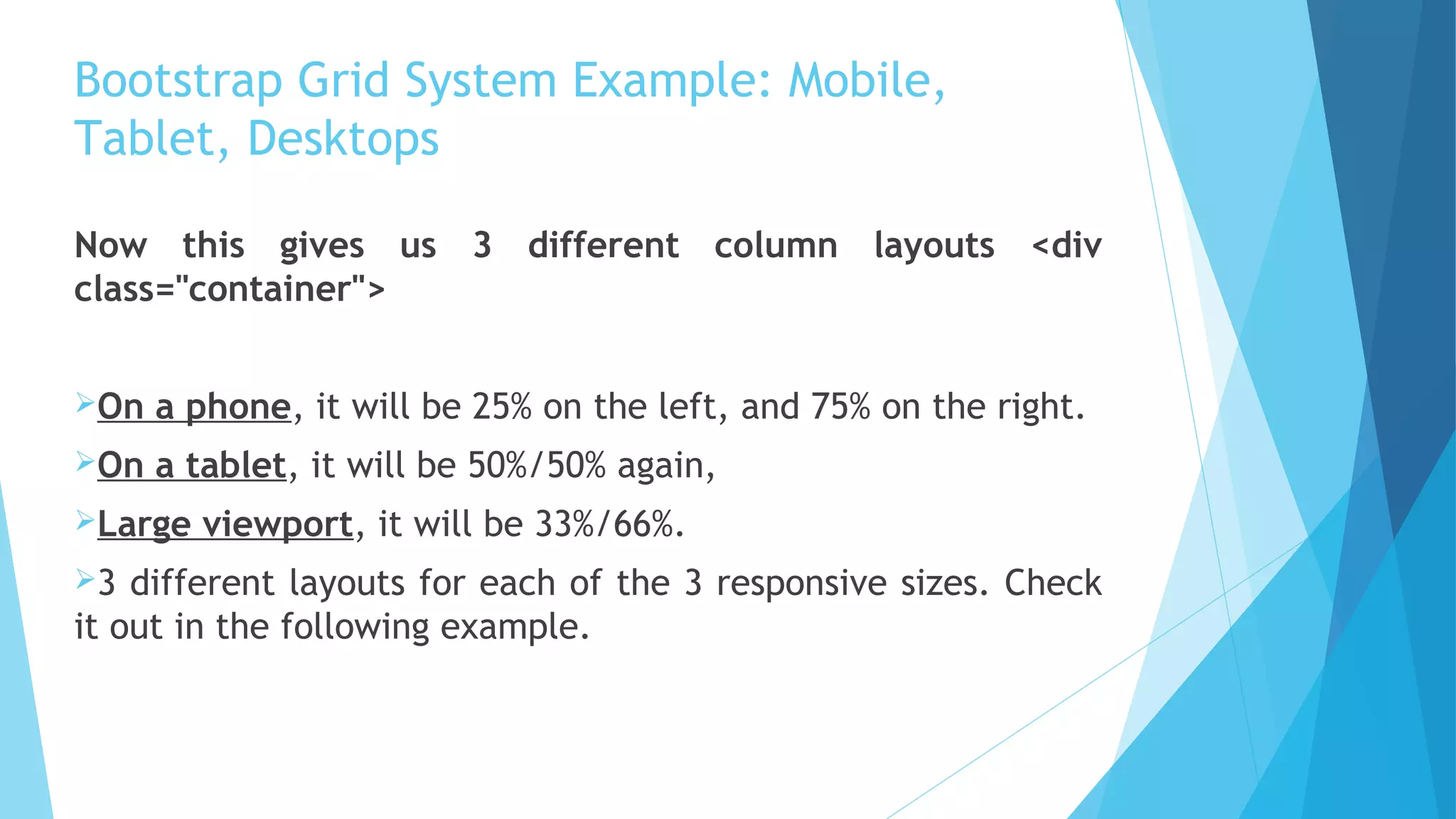 Bootstrap Grid System Example: Mobile,
Tablet, Desktops
Now this gives us 3 different column layouts <div
class="container">
On a phone, it will be 25% on the left, and 75% on the right.
On a tablet, it will be 50%/50% again,
Large viewport, it will be 33%/66%.
3 different layouts for each of the 3 responsive sizes. Check
it out in the following example.
 