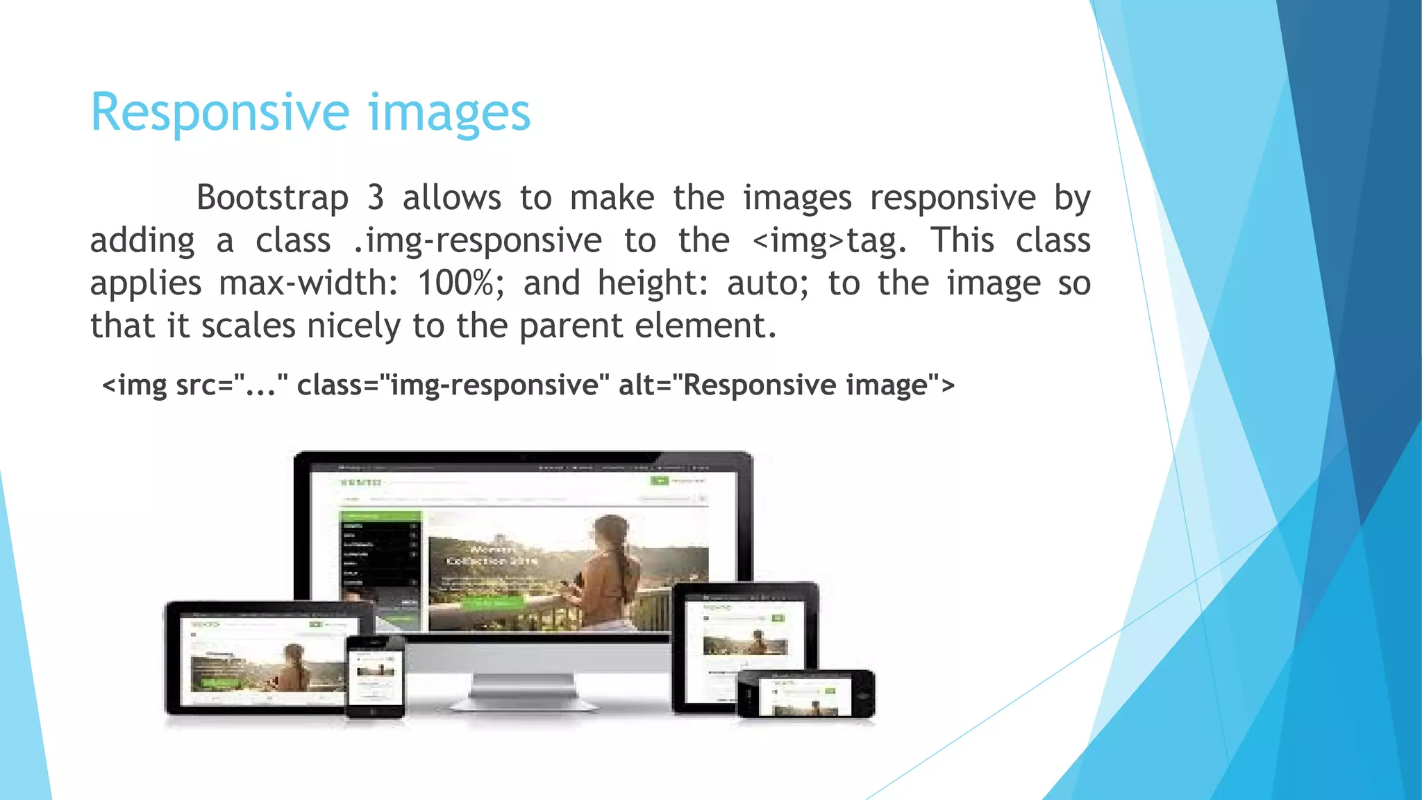 Responsive images
Bootstrap 3 allows to make the images responsive by
adding a class .img-responsive to the <img>tag. This class
applies max-width: 100%; and height: auto; to the image so
that it scales nicely to the parent element.
<img src="..." class="img-responsive" alt="Responsive image">
 