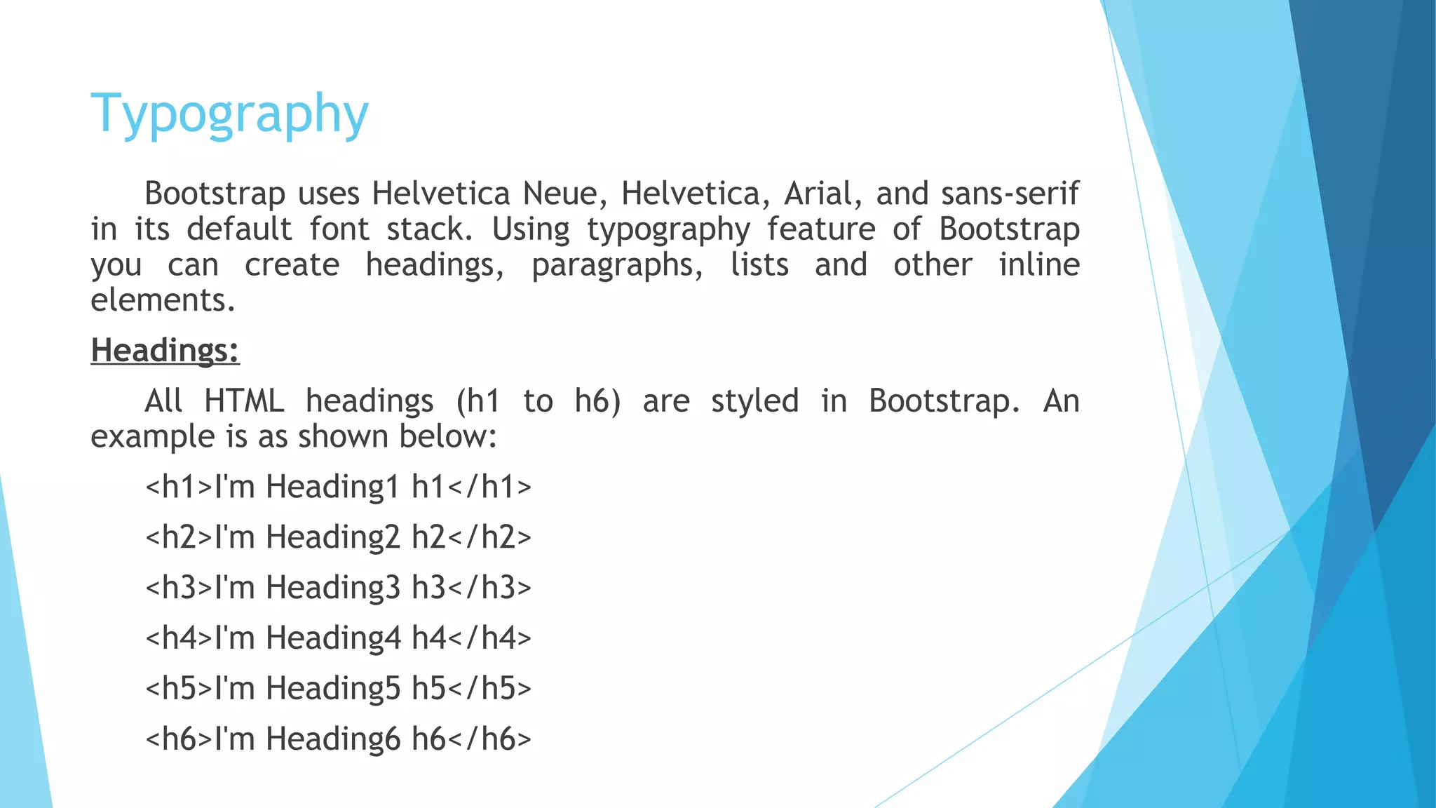 Typography
Bootstrap uses Helvetica Neue, Helvetica, Arial, and sans-serif
in its default font stack. Using typography feature of Bootstrap
you can create headings, paragraphs, lists and other inline
elements.
Headings:
All HTML headings (h1 to h6) are styled in Bootstrap. An
example is as shown below:
<h1>I'm Heading1 h1</h1>
<h2>I'm Heading2 h2</h2>
<h3>I'm Heading3 h3</h3>
<h4>I'm Heading4 h4</h4>
<h5>I'm Heading5 h5</h5>
<h6>I'm Heading6 h6</h6>
 