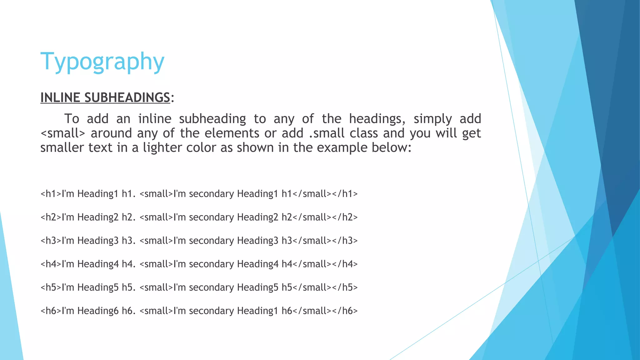 Typography
INLINE SUBHEADINGS:
To add an inline subheading to any of the headings, simply add
<small> around any of the elements or add .small class and you will get
smaller text in a lighter color as shown in the example below:
<h1>I'm Heading1 h1. <small>I'm secondary Heading1 h1</small></h1>
<h2>I'm Heading2 h2. <small>I'm secondary Heading2 h2</small></h2>
<h3>I'm Heading3 h3. <small>I'm secondary Heading3 h3</small></h3>
<h4>I'm Heading4 h4. <small>I'm secondary Heading4 h4</small></h4>
<h5>I'm Heading5 h5. <small>I'm secondary Heading5 h5</small></h5>
<h6>I'm Heading6 h6. <small>I'm secondary Heading1 h6</small></h6>
 