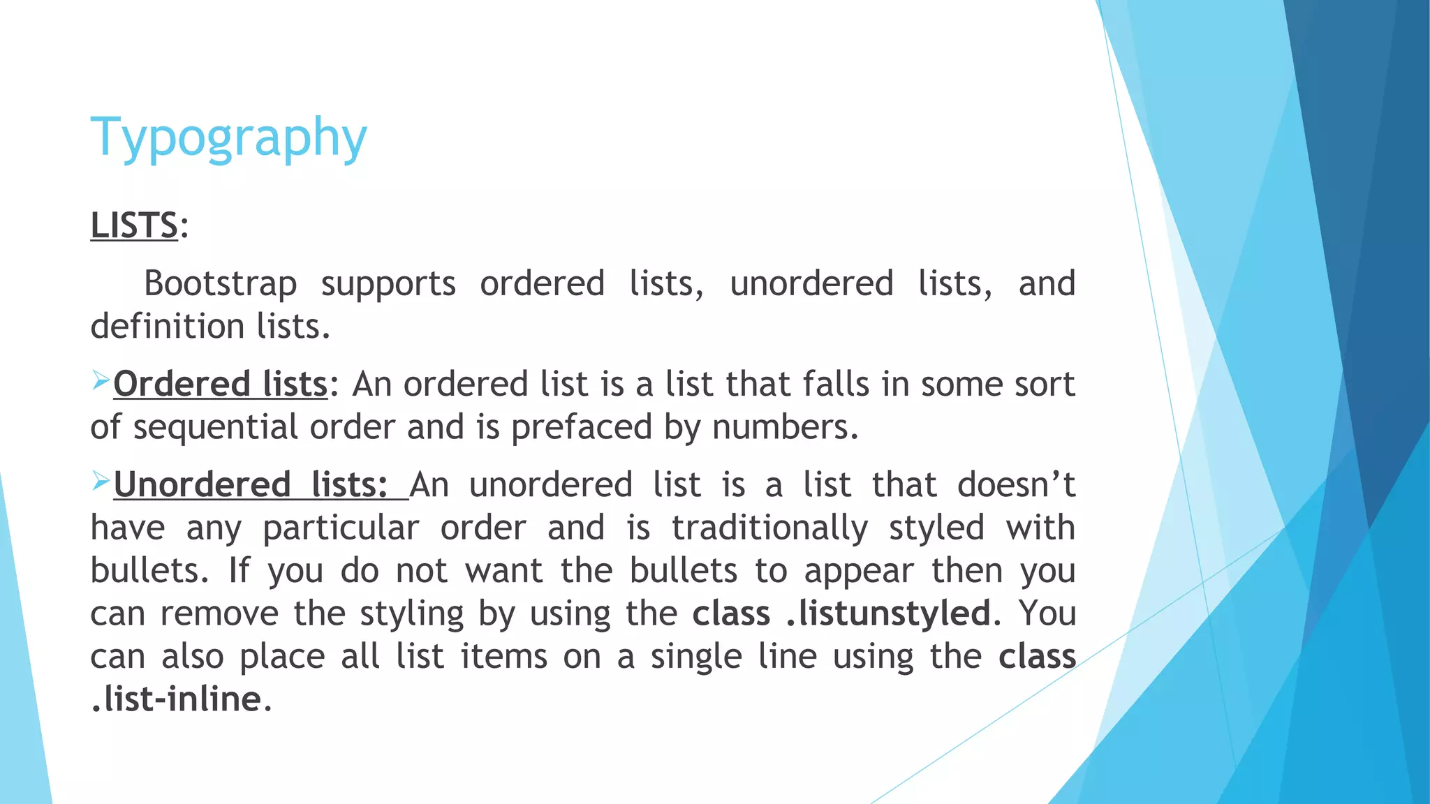 Typography
LISTS:
Bootstrap supports ordered lists, unordered lists, and
definition lists.
Ordered lists: An ordered list is a list that falls in some sort
of sequential order and is prefaced by numbers.
Unordered lists: An unordered list is a list that doesn’t
have any particular order and is traditionally styled with
bullets. If you do not want the bullets to appear then you
can remove the styling by using the class .listunstyled. You
can also place all list items on a single line using the class
.list-inline.
 