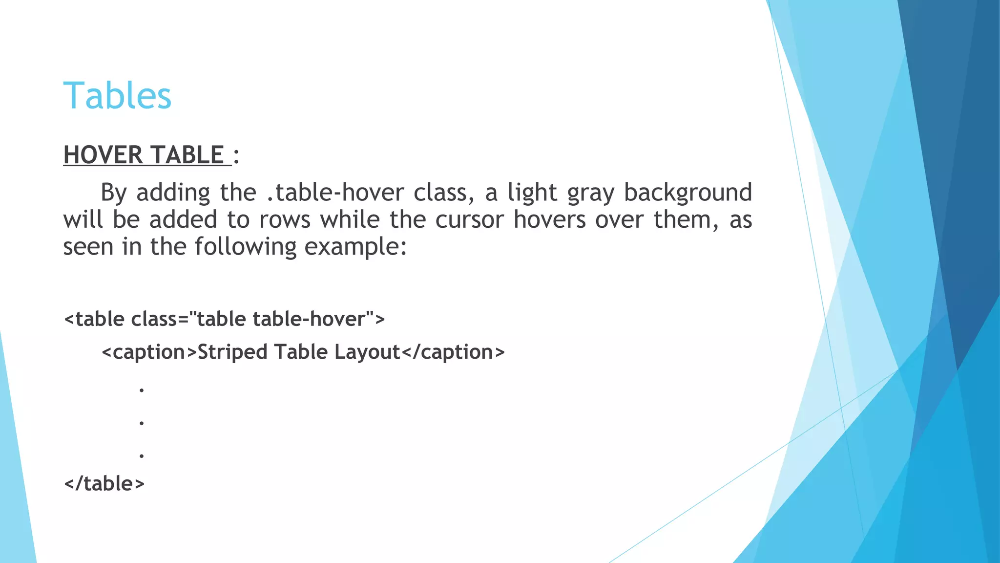 Tables
HOVER TABLE :
By adding the .table-hover class, a light gray background
will be added to rows while the cursor hovers over them, as
seen in the following example:
<table class="table table-hover">
<caption>Striped Table Layout</caption>
.
.
.
</table>
 