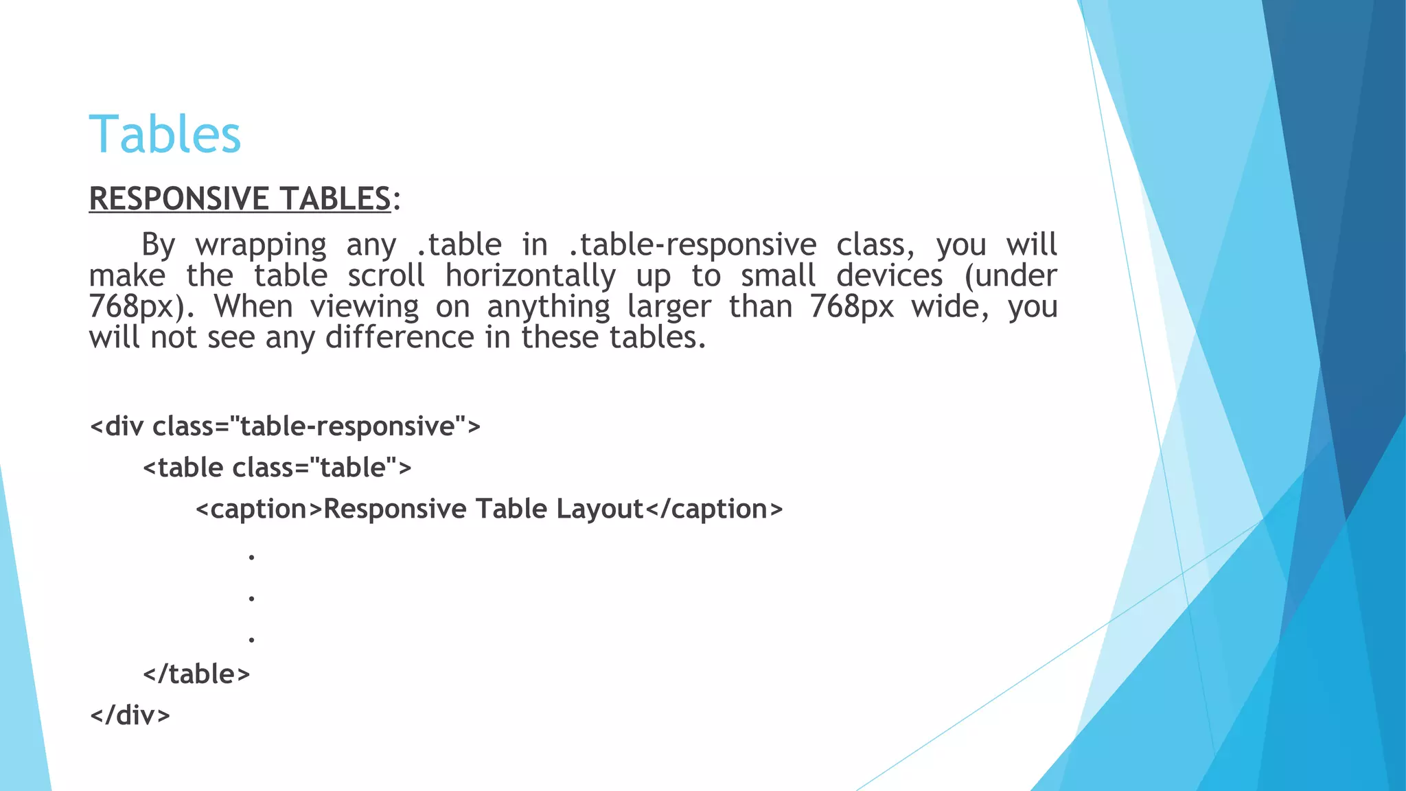 Tables
RESPONSIVE TABLES:
By wrapping any .table in .table-responsive class, you will
make the table scroll horizontally up to small devices (under
768px). When viewing on anything larger than 768px wide, you
will not see any difference in these tables.
<div class="table-responsive">
<table class="table">
<caption>Responsive Table Layout</caption>
.
.
.
</table>
</div>
 
