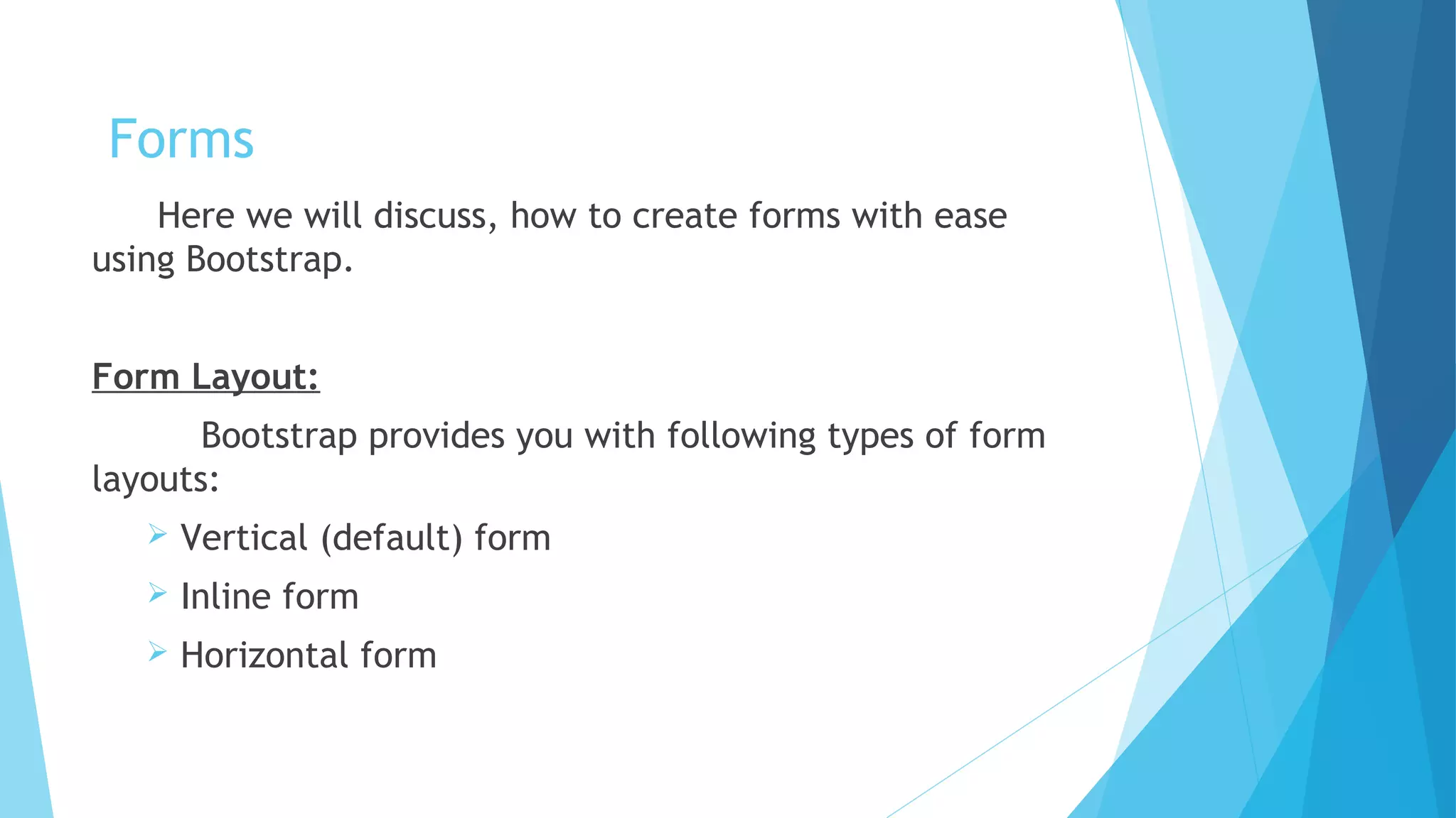 Forms
Here we will discuss, how to create forms with ease
using Bootstrap.
Form Layout:
Bootstrap provides you with following types of form
layouts:
 Vertical (default) form
 Inline form
 Horizontal form
 