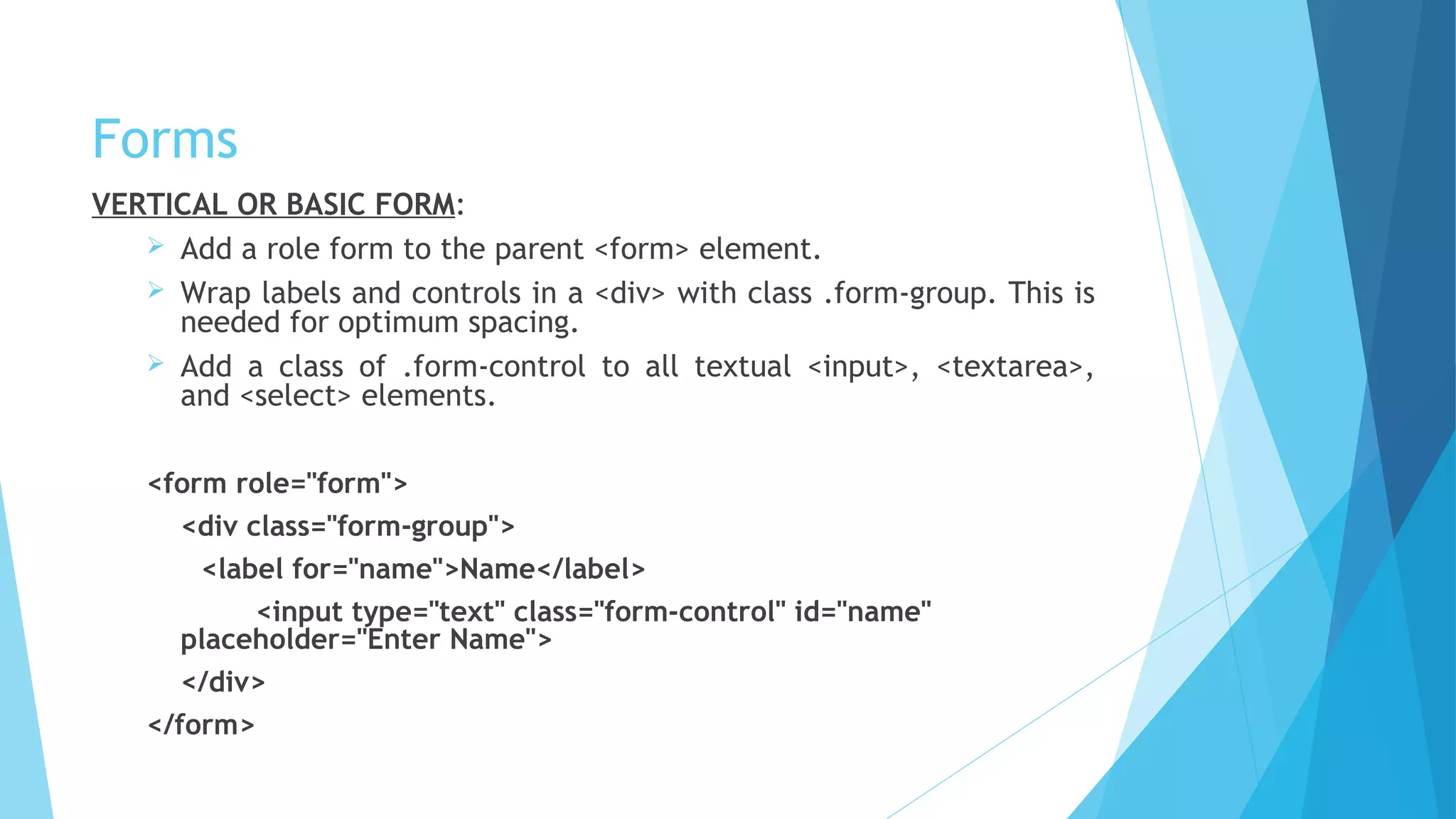 Forms
VERTICAL OR BASIC FORM:
 Add a role form to the parent <form> element.
 Wrap labels and controls in a <div> with class .form-group. This is
needed for optimum spacing.
 Add a class of .form-control to all textual <input>, <textarea>,
and <select> elements.
<form role="form">
<div class="form-group">
<label for="name">Name</label>
<input type="text" class="form-control" id="name"
placeholder="Enter Name">
</div>
</form>
 