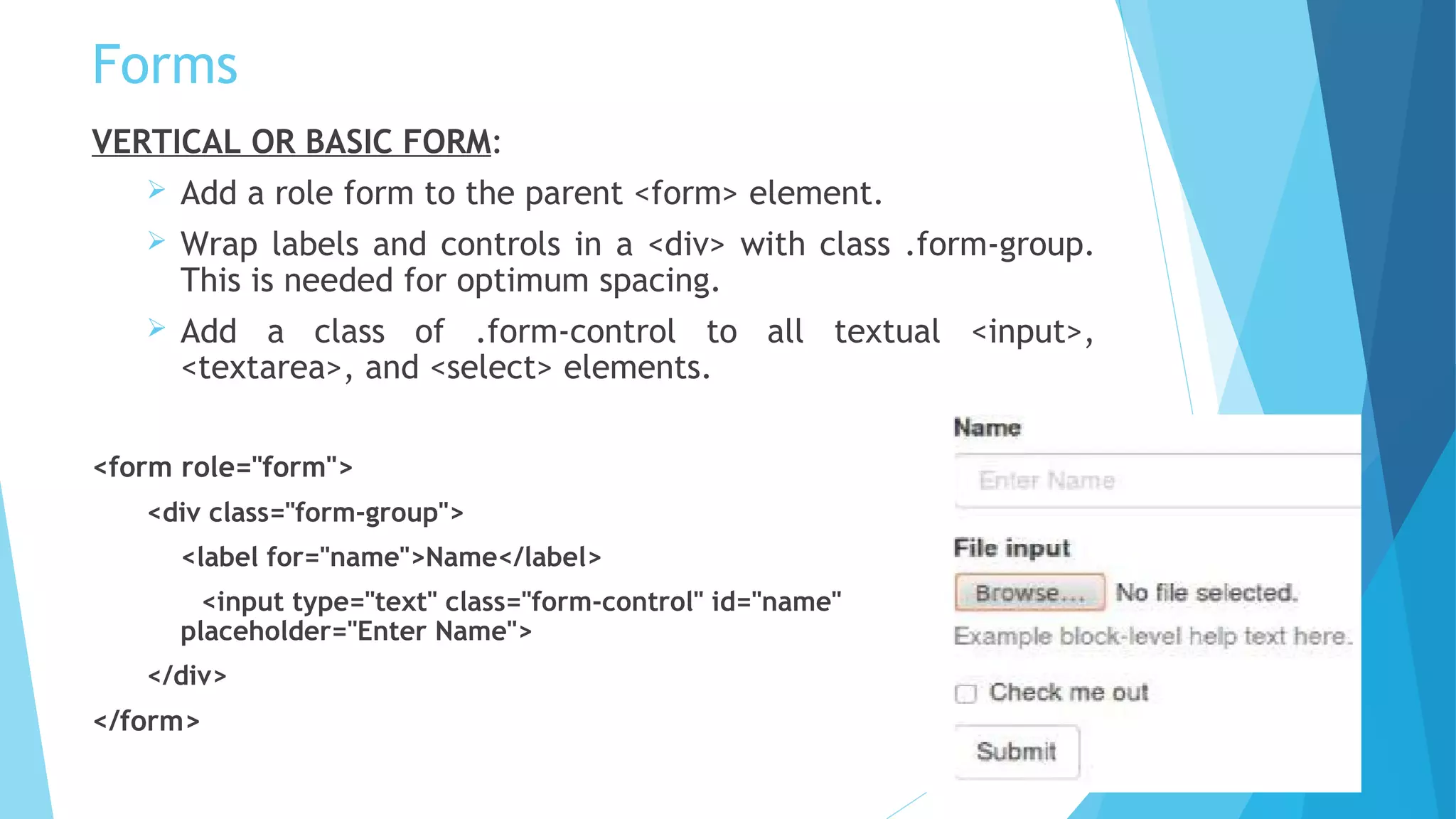 Forms
VERTICAL OR BASIC FORM:
 Add a role form to the parent <form> element.
 Wrap labels and controls in a <div> with class .form-group.
This is needed for optimum spacing.
 Add a class of .form-control to all textual <input>,
<textarea>, and <select> elements.
<form role="form">
<div class="form-group">
<label for="name">Name</label>
<input type="text" class="form-control" id="name"
placeholder="Enter Name">
</div>
</form>
 