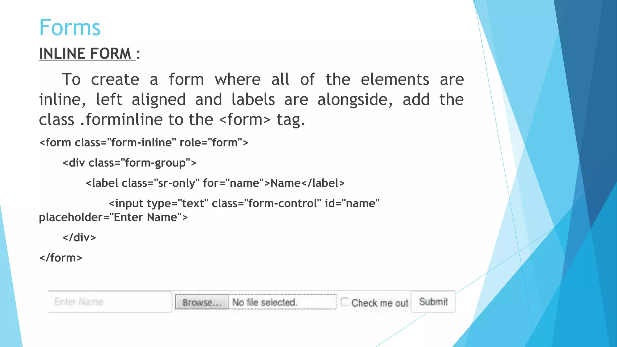 Forms
INLINE FORM :
To create a form where all of the elements are
inline, left aligned and labels are alongside, add the
class .forminline to the <form> tag.
<form class="form-inline" role="form">
<div class="form-group">
<label class="sr-only" for="name">Name</label>
<input type="text" class="form-control" id="name"
placeholder="Enter Name">
</div>
</form>
 