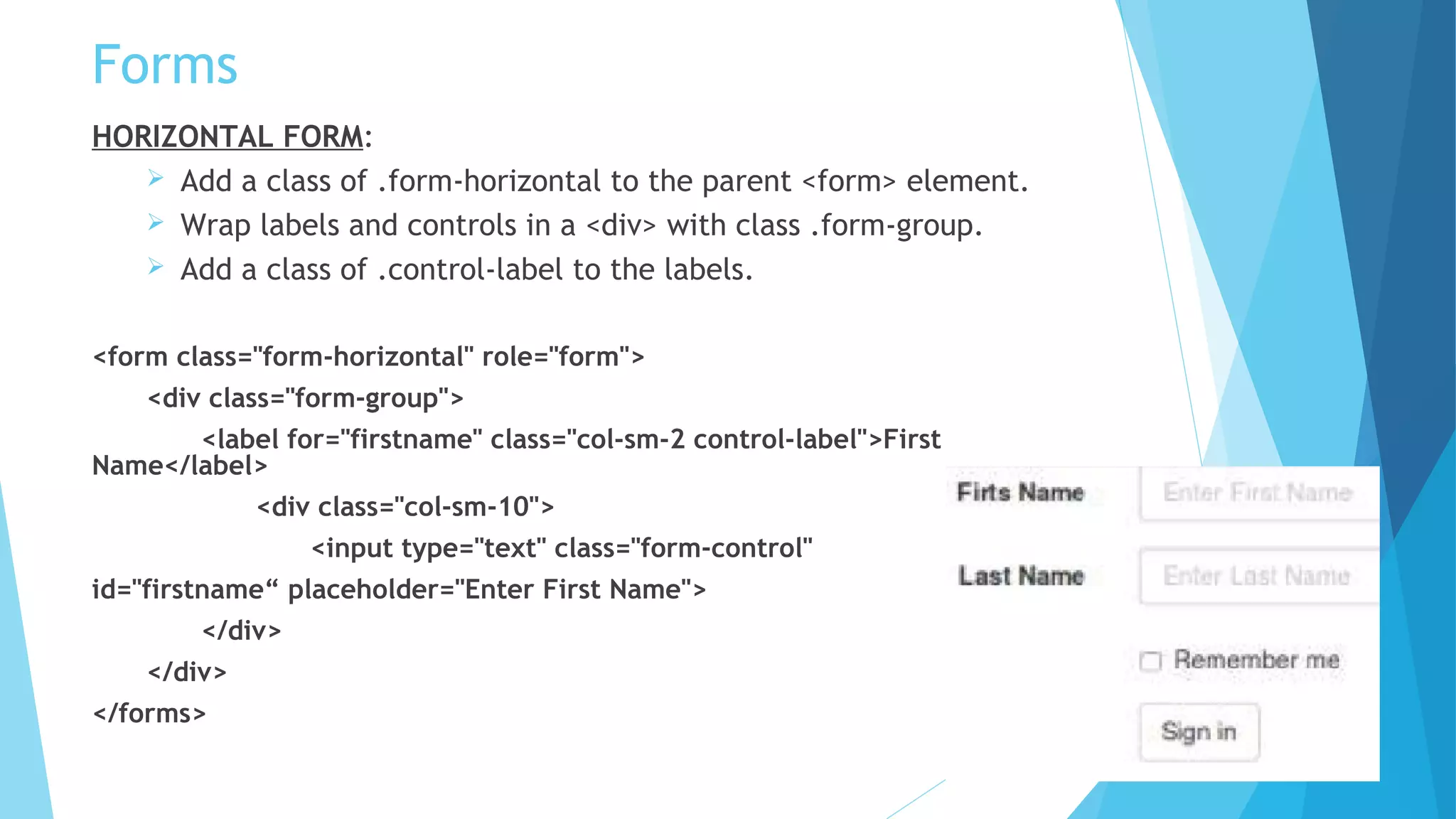 Forms
HORIZONTAL FORM:
 Add a class of .form-horizontal to the parent <form> element.
 Wrap labels and controls in a <div> with class .form-group.
 Add a class of .control-label to the labels.
<form class="form-horizontal" role="form">
<div class="form-group">
<label for="firstname" class="col-sm-2 control-label">First
Name</label>
<div class="col-sm-10">
<input type="text" class="form-control"
id="firstname“ placeholder="Enter First Name">
</div>
</div>
</forms>
 