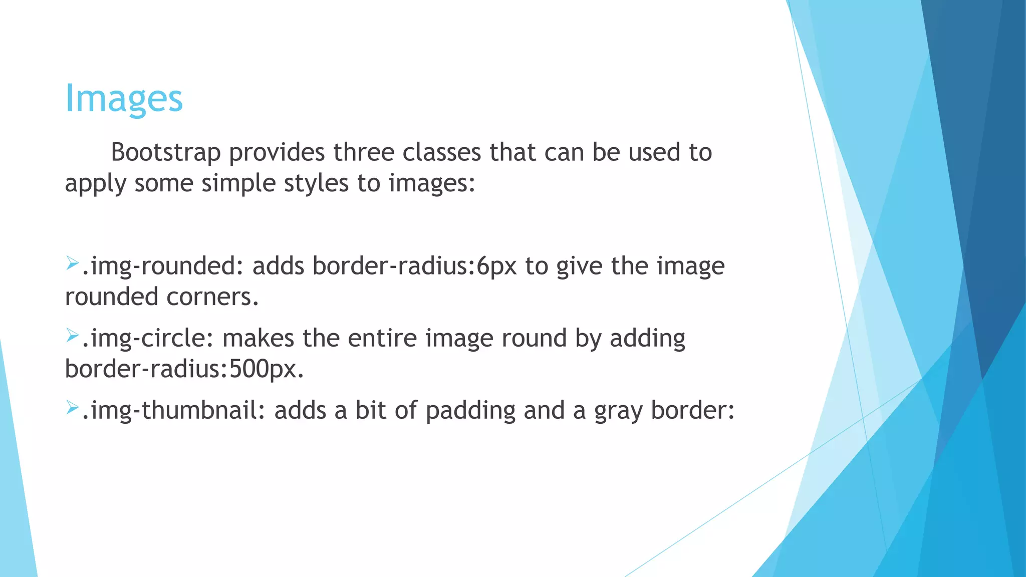 Images
Bootstrap provides three classes that can be used to
apply some simple styles to images:
.img-rounded: adds border-radius:6px to give the image
rounded corners.
.img-circle: makes the entire image round by adding
border-radius:500px.
.img-thumbnail: adds a bit of padding and a gray border:
 