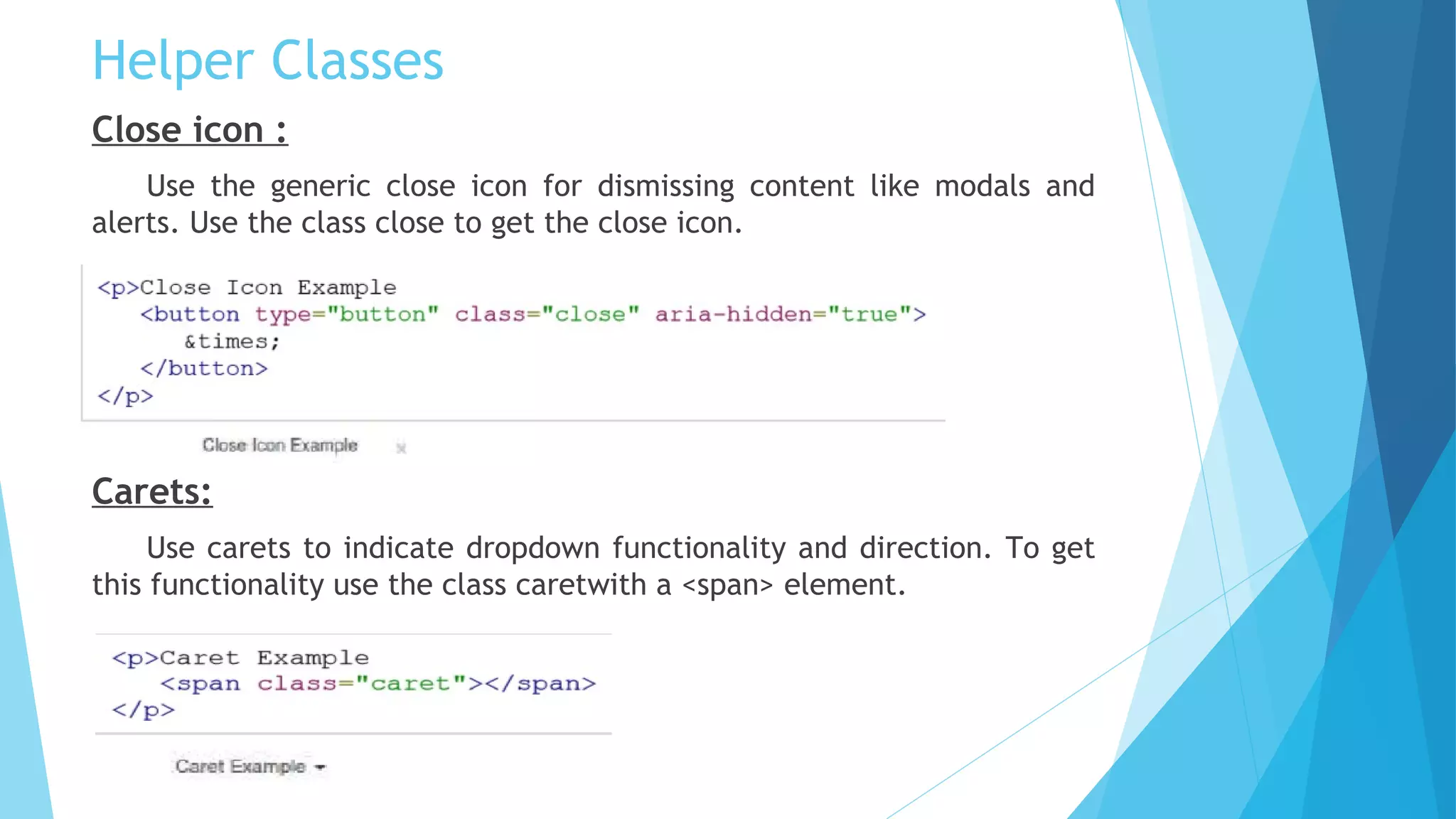 Helper Classes
Close icon :
Use the generic close icon for dismissing content like modals and
alerts. Use the class close to get the close icon.
Carets:
Use carets to indicate dropdown functionality and direction. To get
this functionality use the class caretwith a <span> element.
 