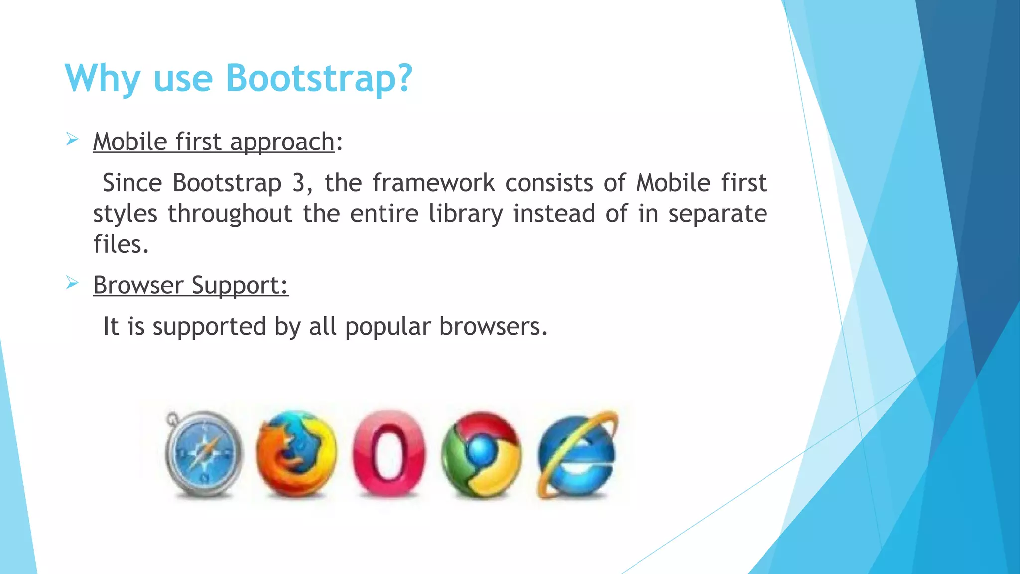 Why use Bootstrap?
 Mobile first approach:
Since Bootstrap 3, the framework consists of Mobile first
styles throughout the entire library instead of in separate
files.
 Browser Support:
It is supported by all popular browsers.
 