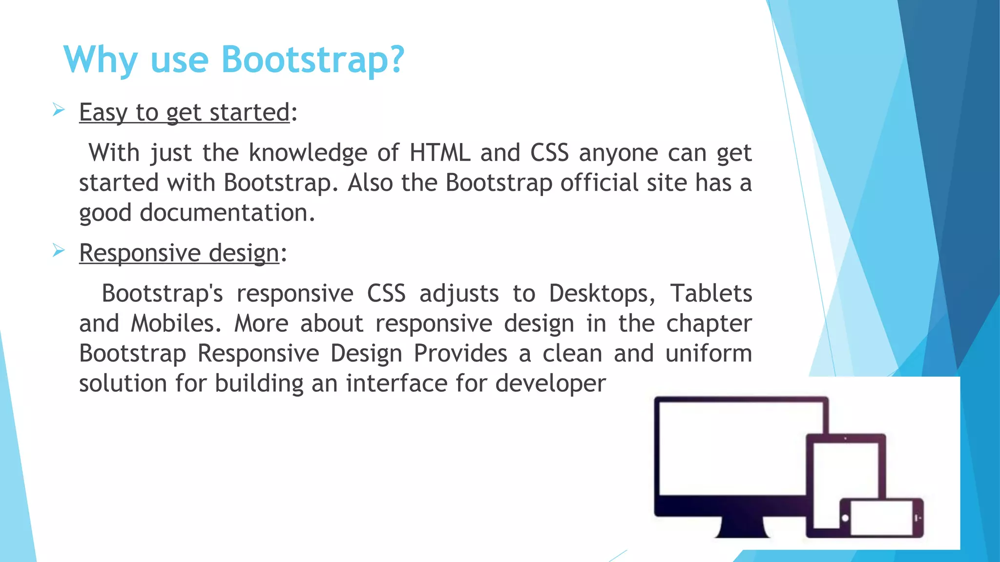 Why use Bootstrap?
 Easy to get started:
With just the knowledge of HTML and CSS anyone can get
started with Bootstrap. Also the Bootstrap official site has a
good documentation. 
 Responsive design:
Bootstrap's responsive CSS adjusts to Desktops, Tablets
and Mobiles. More about responsive design in the chapter
Bootstrap Responsive Design Provides a clean and uniform
solution for building an interface for developers.
 