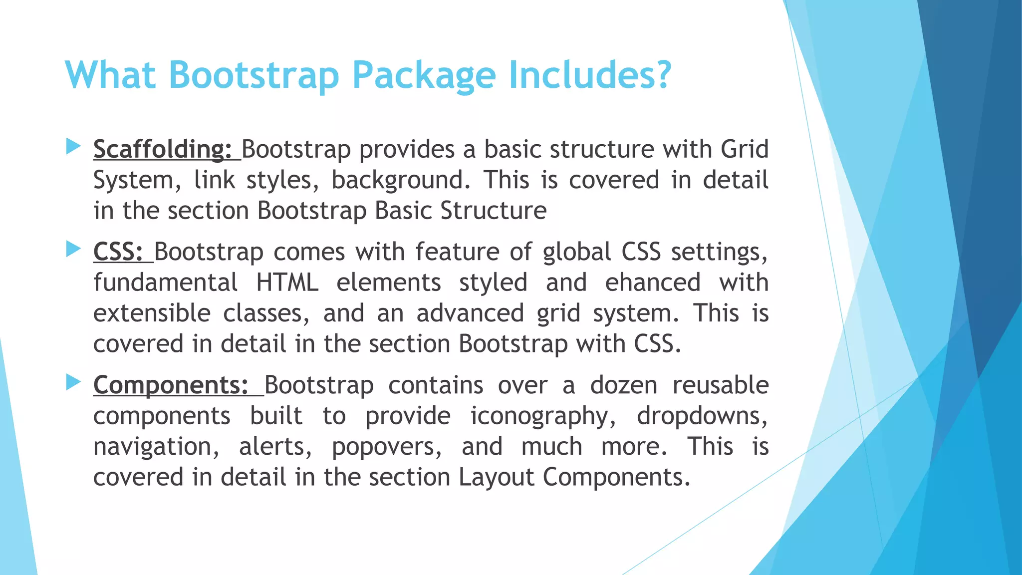 What Bootstrap Package Includes?
 Scaffolding: Bootstrap provides a basic structure with Grid
System, link styles, background. This is covered in detail
in the section Bootstrap Basic Structure
 CSS: Bootstrap comes with feature of global CSS settings,
fundamental HTML elements styled and ehanced with
extensible classes, and an advanced grid system. This is
covered in detail in the section Bootstrap with CSS.
 Components: Bootstrap contains over a dozen reusable
components built to provide iconography, dropdowns,
navigation, alerts, popovers, and much more. This is
covered in detail in the section Layout Components.
 