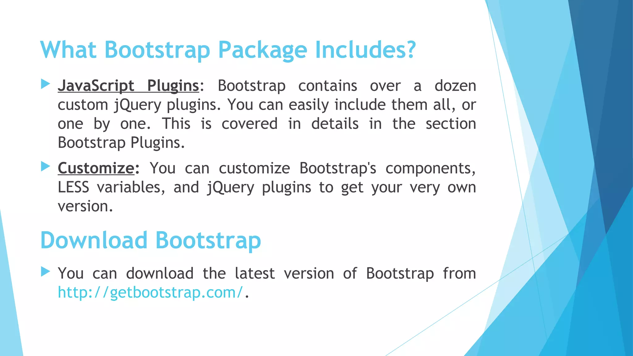 What Bootstrap Package Includes?
 JavaScript Plugins: Bootstrap contains over a dozen
custom jQuery plugins. You can easily include them all, or
one by one. This is covered in details in the section
Bootstrap Plugins. 
 Customize: You can customize Bootstrap's components,
LESS variables, and jQuery plugins to get your very own
version.
 You can download the latest version of Bootstrap from
http://getbootstrap.com/.
Download Bootstrap
 