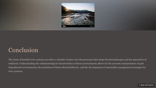 Conclusion
The study of braided river systems provides a valuable window into the processes that shape fluvial landscapes and the deposition of
sediment. Understanding the sedimentological characteristics of these environments allows for the accurate interpretation of past
depositional environments, the prediction of future fluvial behavior, and the development of sustainable management strategies for
river systems.
 
