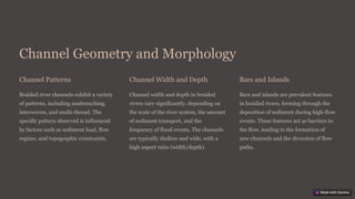 Channel Geometry and Morphology
Channel Patterns
Braided river channels exhibit a variety
of patterns, including anabranching,
interwoven, and multi-thread. The
specific pattern observed is influenced
by factors such as sediment load, flow
regime, and topographic constraints.
Channel Width and Depth
Channel width and depth in braided
rivers vary significantly, depending on
the scale of the river system, the amount
of sediment transport, and the
frequency of flood events. The channels
are typically shallow and wide, with a
high aspect ratio (width/depth).
Bars and Islands
Bars and islands are prevalent features
in braided rivers, forming through the
deposition of sediment during high-flow
events. These features act as barriers to
the flow, leading to the formation of
new channels and the diversion of flow
paths.
 