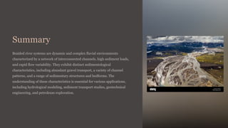 Summary
Braided river systems are dynamic and complex fluvial environments
characterized by a network of interconnected channels, high sediment loads,
and rapid flow variability. They exhibit distinct sedimentological
characteristics, including abundant gravel transport, a variety of channel
patterns, and a range of sedimentary structures and bedforms. The
understanding of these characteristics is essential for various applications,
including hydrological modeling, sediment transport studies, geotechnical
engineering, and petroleum exploration.
 