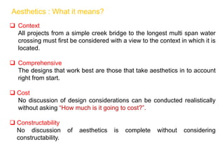  Context
All projects from a simple creek bridge to the longest multi span water
crossing must first be considered with a view to the context in which it is
located.
 Comprehensive
The designs that work best are those that take aesthetics in to account
right from start.
 Cost
No discussion of design considerations can be conducted realistically
without asking “How much is it going to cost?”.
 Constructability
No discussion of aesthetics is complete without considering
constructability.
Aesthetics : What it means?
 